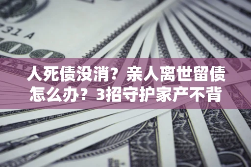 武汉人死债没消？亲人离世留债怎么办？3招守护家产不背锅