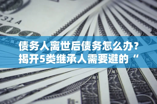 武汉债务人离世后债务怎么办？揭开5类继承人需要避的“坑”