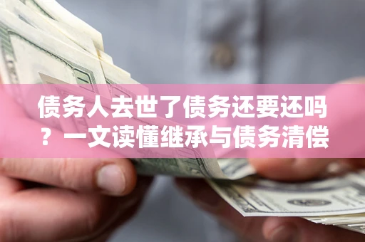 武汉债务人去世了债务还要还吗？一文读懂继承与债务清偿